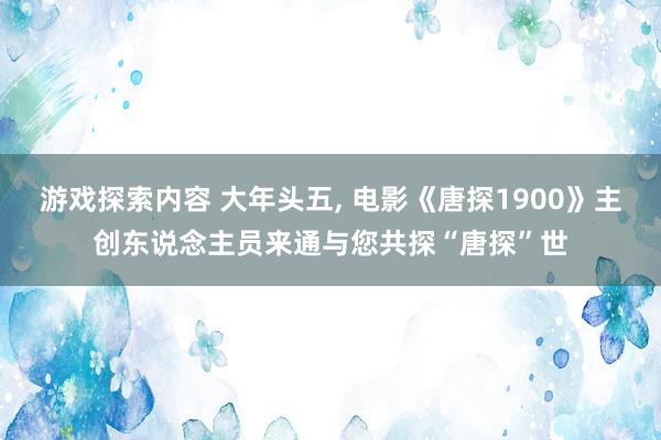 游戏探索内容 大年头五, 电影《唐探1900》主创东说念主员来通与您共探“唐探”世