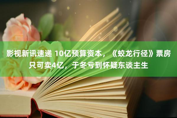 影视新讯速递 10亿预算资本，《蛟龙行径》票房只可卖4亿，于冬亏到怀疑东谈主生