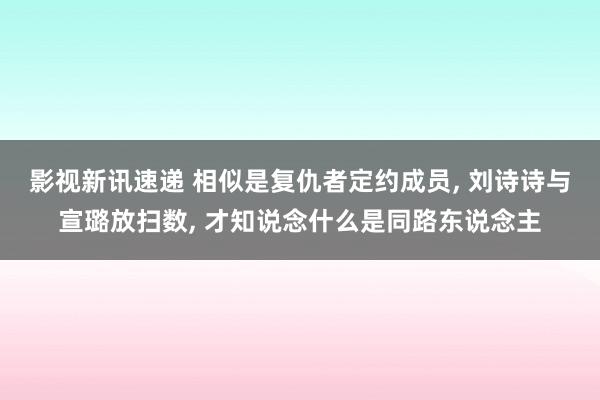 影视新讯速递 相似是复仇者定约成员, 刘诗诗与宣璐放扫数, 才知说念什么是同路东说念主