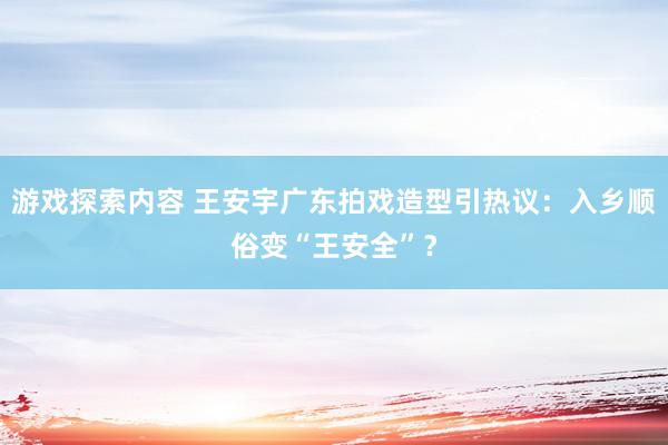 游戏探索内容 王安宇广东拍戏造型引热议：入乡顺俗变“王安全”？